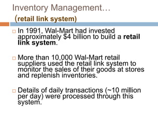 Inventory Management…
(retail link system)
 In 1991, Wal-Mart had invested
approximately $4 billion to build a retail
link system.
 More than 10,000 Wal-Mart retail
suppliers used the retail link system to
monitor the sales of their goods at stores
and replenish inventories.
 Details of daily transactions (~10 million
per day) were processed through this
system.
 