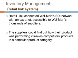 Inventory Management…
(retail link system)
 Retail Link connected Wal-Mart‟s EDI network
with an extranet, accessible to Wal-Mart‟s
thousands of suppliers.
 The suppliers could find out how their product
was performing vis-a-vis competitors‟ products
in a particular product category.
 