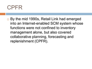 CPFR
 By the mid 1990s, Retail Link had emerged
into an Internet-enabled SCM system whose
functions were not confined to inventory
management alone, but also covered
collaborative planning, forecasting and
replenishment (CPFR).
 