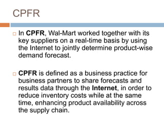 CPFR
 In CPFR, Wal-Mart worked together with its
key suppliers on a real-time basis by using
the Internet to jointly determine product-wise
demand forecast.
 CPFR is defined as a business practice for
business partners to share forecasts and
results data through the Internet, in order to
reduce inventory costs while at the same
time, enhancing product availability across
the supply chain.
 