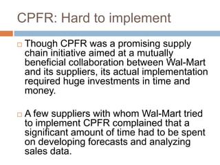 CPFR: Hard to implement
 Though CPFR was a promising supply
chain initiative aimed at a mutually
beneficial collaboration between Wal-Mart
and its suppliers, its actual implementation
required huge investments in time and
money.
 A few suppliers with whom Wal-Mart tried
to implement CPFR complained that a
significant amount of time had to be spent
on developing forecasts and analyzing
sales data.
 