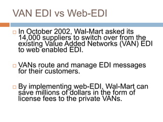 VAN EDI vs Web-EDI
 In October 2002, Wal-Mart asked its
14,000 suppliers to switch over from the
existing Value Added Networks (VAN) EDI
to web enabled EDI.
 VANs route and manage EDI messages
for their customers.
 By implementing web-EDI, Wal-Mart can
save millions of dollars in the form of
license fees to the private VANs.
 