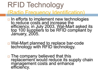 RFID Technology
(Radio Frequency Identification)
 In efforts to implement new technologies
to reduce costs and increase the
efficiency, in July 2003, Wal-Mart asked its
top 100 suppliers to be RFID compliant by
January, 2005.
 Wal-Mart planned to replace bar-code
technology with RFID technology.
 The company believed that this
replacement would reduce its supply chain
management costs and enhance
efficiency.
 