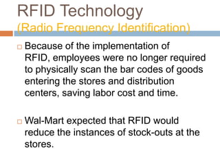 RFID Technology
(Radio Frequency Identification)
 Because of the implementation of
RFID, employees were no longer required
to physically scan the bar codes of goods
entering the stores and distribution
centers, saving labor cost and time.
 Wal-Mart expected that RFID would
reduce the instances of stock-outs at the
stores.
 