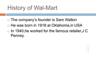 History of Wal-Mart
 The company‟s founder is Sam Walton
 He was born in 1918 at Oklahoma,in USA
 In 1940,he worked for the famous retailer,J C
Penney.
 