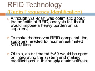 RFID Technology
(Radio Frequency Identification)
 Although Wal-Mart was optimistic about
the benefits of RFID, analysts felt that it
would impose a heavy burden on its
suppliers.
 To make themselves RFID compliant, the
suppliers needed to incur an estimated
$20 Million.
 Of this, an estimated %50 would be spent
on integrating the system and making
modifications in the supply chain software
 