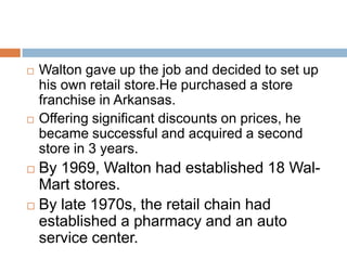  Walton gave up the job and decided to set up
his own retail store.He purchased a store
franchise in Arkansas.
 Offering significant discounts on prices, he
became successful and acquired a second
store in 3 years.
 By 1969, Walton had established 18 Wal-
Mart stores.
 By late 1970s, the retail chain had
established a pharmacy and an auto
service center.
 