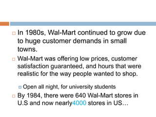  In 1980s, Wal-Mart continued to grow due
to huge customer demands in small
towns.
 Wal-Mart was offering low prices, customer
satisfaction guaranteed, and hours that were
realistic for the way people wanted to shop.
 Open all night, for university students
 By 1984, there were 640 Wal-Mart stores in
U.S and now nearly4000 stores in US…
 