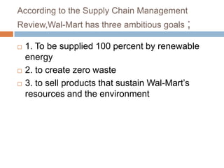 According to the Supply Chain Management
Review,Wal-Mart has three ambitious goals ;
 1. To be supplied 100 percent by renewable
energy
 2. to create zero waste
 3. to sell products that sustain Wal-Mart‟s
resources and the environment
 