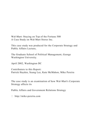Wal-Mart: Staying on Top of the Fortune 500
A Case Study on Wal-Mart Stores Inc.
This case study was produced for the Corporate Strategy and
Public Affairs Lecture,
The Graduate School of Political Management, George
Washington University.
April 2002, Washington DC
Contributors to this Report:
Patrick Hayden, Seung Lee, Kate McMahon, Mike Pereira
The case study is an examination of how Wal-Mart's Corporate
Strategy affects its
Public Affairs and Government Relations Strategy
ttp://mike-pereira.com
 