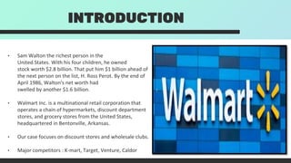 INTRODUCTION
• Sam Walton the richest person in the
United States. With his four children, he owned
stock worth $2.8 billion. That put him $1 billion ahead of
the next person on the list, H. Ross Perot. By the end of
April 1986, Walton's net worth had
swelled by another $1.6 billion.
• Walmart Inc. is a multinational retail corporation that
operates a chain of hypermarkets, discount department
stores, and grocery stores from the United States,
headquartered in Bentonville, Arkansas.
• Our case focuses on discount stores and wholesale clubs.
• Major competitors : K-mart, Target, Venture, Caldor
 