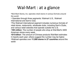 Wal-Mart : at a glance
•Wal-Mart Stores, Inc. operates retail stores in various formats around
the world
• Operates through three segments: Walmart U.S., Walmart 
International and Sam's Club.
•The Walmart International segment includes numerous formats of 
retail stores, restaurants, wholesale clubs, including Sam's Clubs, 
and various retail websites that operate outside the U.S.
•100 million: The number of people who shop at Wal-Mart's 3400 
American stores every week.
•$15 billion: The amount of Chinese products Wal-Mart estimates 
it imports each year; others suggest the number may be higher.
•Walmart operates over 11,000 stores in 27 countries around the 
world
 