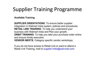 Supplier Training Programme
Available Training
SUPPLIER ORIENTATIONS: To ensure better supplier
integration in Walmart India system, policies and procedures
RETAIL LINK TRAINING: To help you understand your
business with Walmart India and Plan your growth.
ORBIT TRAINING: To help you take your purchase order online
and ensure timely execution.
VENDOR MEETS: Category specific vendor workshops.
If you do not have access to Retail Link or want to attend a
Retail Link Training, mail to supplier.India@wal-mart.com.
 
