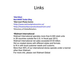 Links
•Wal-Mart
Wal-MART Vedor Blog
•Wal-mart Photo Centre
•http://www.walmartphotocentre.ca/
•http://howtosellyourproducttowalmart.com/
•Directory of GlobalRetailers
•Walmart International
Walmart International operates more than 6,300 retail units
in 26 countries outside the U.S. In fiscal year 2013,
Walmart International net sales exceeded $135 billion.
We’ve created stores with different styles and formats
to fit in with local customer needs and customs.
More than 90% of our international stores operate under a banner
other than Walmart.
For more info, please visit Walmart Global
 