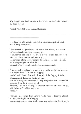 Wal-Mart Used Technology to Become Supply Chain Leader
by Todd Traub
Posted 7/2/2012 in Arkansas Business
_____________________________________________________
_________________________
It is hard to talk about supply chain management without
mentioning Wal-Mart.
In its relentless pursuit of low consumer prices, Wal-Mart
embraced technology to become an
innovator in the way stores track inventory and restock their
shelves, cutting costs and passing
the savings along to customers. In the process the company
became synonymous with the
concept of successful supply chain management.
“I don’t believe there is a university in the world that doesn’t
talk about Wal-Mart and the supply
chain,” said James Crowell, director of the Supply Chain
Management Research Center at the
Walton College of Business. “They are just so well respected
because they do it so well, and
certainly I know a lot of peer institutions around our country …
will bring a Wal-Mart guest to
speak.”
From ancient times through two world wars to today’s global
market, the logistics of supply
chain management have challenged any enterprise that tries to
 