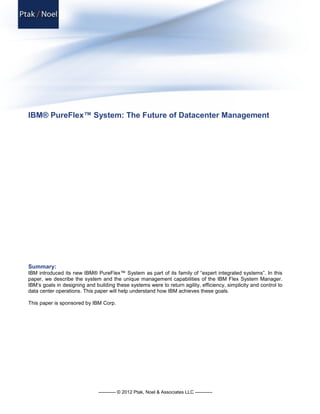 IBM® PureFlex™ System: The Future of Datacenter Management




Summary:
IBM introduced its new IBM® PureFlex™ System as part of its family of “expert integrated systems”. In this
paper, we describe the system and the unique management capabilities of the IBM Flex System Manager.
IBM’s goals in designing and building these systems were to return agility, efficiency, simplicity and control to
data center operations. This paper will help understand how IBM achieves these goals.

This paper is sponsored by IBM Corp.




                               ----------- © 2012 Ptak, Noel & Associates LLC -----------
 