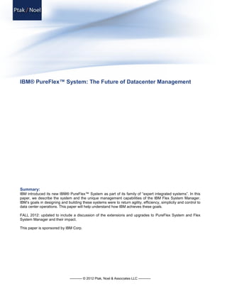 ----------- © 2012 Ptak, Noel & Associates LLC -----------
IBM® PureFlex™ System: The Future of Datacenter Management
Summary:
IBM introduced its new IBM® PureFlex™ System as part of its family of “expert integrated systems”. In this
paper, we describe the system and the unique management capabilities of the IBM Flex System Manager.
IBM’s goals in designing and building these systems were to return agility, efficiency, simplicity and control to
data center operations. This paper will help understand how IBM achieves these goals.
FALL 2012: updated to include a discussion of the extensions and upgrades to PureFlex System and Flex
System Manager and their impact.
This paper is sponsored by IBM Corp.
 