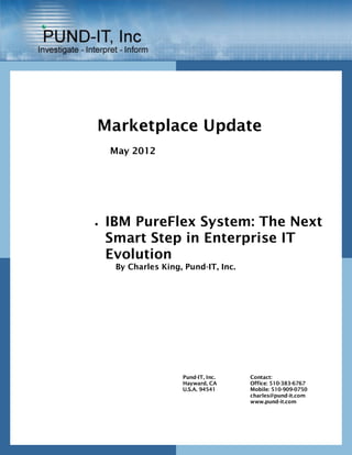 Marketplace Update
    May 2012




   IBM PureFlex System: The Next
    Smart Step in Enterprise IT
    Evolution
     By Charles King, Pund-IT, Inc.




                     Pund-IT, Inc.    Contact:
                     Hayward, CA      Office: 510-383-6767
                     U.S.A. 94541     Mobile: 510-909-0750
                                      charles@pund-it.com
                                      www.pund-it.com
 