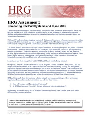 HRG Assessment:
Comparing IBM PureSystems and Cisco UCS
Today customers and employees have increasingly more bi-directional interactions with companies than at any
previous time and all of these transactions have to be served up and supported by Information Technology.
Business applications and services have to be developed and assimilated into the business quicker, faster, and
without room for mistakes.

CXOs and IT professionals are struggling to reconcile the increased complexity of business environments with an
increase in both the complexity and cost of operations. The available IT budget is increasingly consumed not by
hardware costs but by management, administration, and other indirect non-technology costs.

The current business environment is dynamic, highly competitive, increasingly fast paced, and global. Consumers
of Information Technology products and services have higher expectations than ever before, placing increasing
demands on business IT capabilities which are measured on the ability to quickly deliver new and improved
services. Large-scale projects cost millions, take months to plan and execute with no guarantee of success. Time,
budget, skilled resources, organizational experience and expertise are critical constraints. Customers are
increasingly turning to Integrated Systems to help tackle these challenges.

Several years ago Cisco brought their UCS 5108 Bladed Chassis based offering to market.

On April 11, 2012 IBM introduced a family of Expert Integrated Systems called IBM PureSystems. This is a
unique solution that combines IBM’s significant software, hardware, networking, security, and management
experience, expertise, and capabilities into a single easy to order and implement solution. IBM PureSystems are
architected and designed to help customers keep pace with unscheduled and unanticipated increases in demand by
simplifying the selection, purchase, installation, configuration, and implementation of IT solutions for business.
IBM PureSystems customers should expect to benefit from improved ROI and faster time to revenue.

IBM and Cisco each claim their particular solution uniquely meets today’s challenges. However, there are
important differences between the two solutions and only one clear winner.

      How will business and IT professionals keep pace?
      Is IBM PureSystems or Cisco UCS the right solution the meet these challenges?

In this paper, we provide an overview of IBM PureSystems and Cisco UCS and examine some of the major
differences between these solutions.




  This document was developed with IBM funding. Although the document may utilize publicly
  available material from various vendors, including IBM, it does not necessarily reflect the positions
  of such vendors on the issues addressed in this document.




Copyright © 2012 Harvard Research Group, Inc.
 