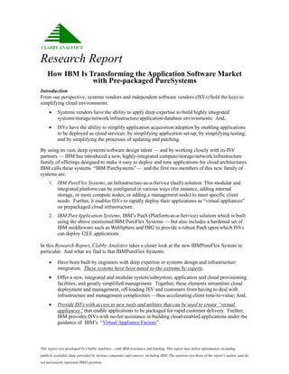 Research Report
    How IBM Is Transforming the Application Software Market
                with Pre-packaged PureSystems
Introduction
From our perspective, systems vendors and independent software vendors (ISVs) hold the keys to
simplifying cloud environments:
          Systems vendors have the ability to apply deep expertise to build highly integrated
           systems/storage/network/infrastructure/application/database environments. And,
          ISVs have the ability to simplify application acquisition/adoption by enabling applications
           to be deployed as cloud services; by simplifying application set-up; by simplifying testing;
           and by simplifying the processes of updating and patching.

By using its vast, deep systems/software design talent — and by working closely with its ISV
partners — IBM has introduced a new, highly-integrated compute/storage/network/infrastructure
family of offerings designed to make it easy to deploy and tune applications for cloud architectures.
IBM calls these systems “IBM PureSystems” — and the first two members of this new family of
systems are:
     1. IBM PureFlex Systems, an Infrastructure-as-a-Service (IaaS) solution. This modular and
        integrated platform can be configured in various ways (for instance, adding internal
        storage, or more compute nodes, or adding a management node) to meet specific client
        needs. Further, it enables ISVs to rapidly deploy their applications as “virtual appliances”
        on prepackaged cloud infrastructure.
     2. IBM PureApplication Systems, IBM’s PaaS (Platform-as-a-Service) solution which is built
        using the above mentioned IBM PureFlex Systems — but also includes a hardened set of
        IBM middleware such as WebSphere and DB2 to provide a robust PaaS upon which ISVs
        can deploy J2EE applications

In this Research Report, Clabby Analytics takes a closer look at the new IBMPureFlex System in
particular. And what we find is that IBMPureFlex Systems:

          Have been built by engineers with deep expertise in systems design and infrastructure
           integration. These systems have been tuned-to-the-extreme by experts.
          Offer a new, integrated and modular system/subsystem, application and cloud provisioning
           facilities, and greatly simplified management. Together, these elements streamline cloud
           deployment and management, off-loading ISV and customers from having to deal with
           infrastructure and management complexities —thus accelerating client time-to-value; And,
          Provide ISVs with access to new tools and utilities that can be used to create “virtual
           appliances” that enable applications to be packaged for rapid customer delivery. Further,
           IBM provides ISVs with no-fee assistance in building cloud-enabled applications under the
           guidance of IBM’s “Virtual Appliance Factory”.



This report was developed by Clabby Analytics - with IBM assistance and funding. This report may utilize information, including
publicly available data, provided by various companies and sources, including IBM. The opinions are those of the report’s author, and do
not necessarily represent IBM’s position.
 