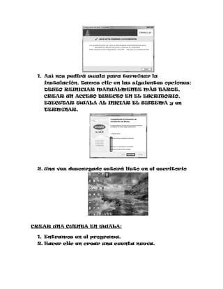 1. Así nos pedirá wuala para terminar la
   instalación. Damos clic en las siguientes opciones:
   DESEO REINICIAR MANUALMENTE MÁS TARDE,
   CREAR UN ACCESO DIRECTO EN EL ESCRITORIO,
   EJECUTAR WUALA AL INICIAR EL SISTEMA y en
   TERMINAR.




 2. Una vez descargado estará listo en el escritorio




CREAR UNA CUENTA EN WUALA:

 1. Entramos en el programa.
 2. Hacer clic en crear una cuenta nueva.
 