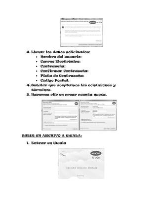 3. Llenar los datos solicitados:
        Nombre del usuario:
        Correo Electrónico:
        Contraseña:
        Confirmar Contraseña:
        Pista de Contraseña:
        Código Postal:
 4. Señalar que aceptamos las condiciones y
   términos.
 5. Hacemos clic en crear cuenta nueva.




SUBIR UN ARCHIVO A WUALA:

 1. Entrar en Wuala
 