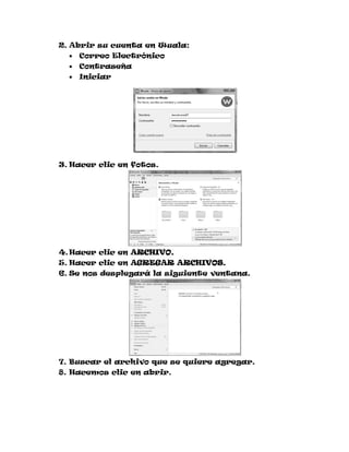 2. Abrir su cuenta en Wuala:
     Correo Electrónico
     Contraseña
     Iniciar




3. Hacer clic en fotos.




4. Hacer clic en ARCHIVO.
5. Hacer clic en AGREGAR ARCHIVOS.
6. Se nos desplegará la siguiente ventana.




7. Buscar el archivo que se quiere agregar.
8. Hacemos clic en abrir.
 