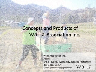 Concepts	
  and	
  Products	
  of	
  
	
   	
  	
  	
  	
  	
  Associa2on	
  Inc.	
wa.la	
  Associa2on	
  Inc.	
  
Adress:	
  
5463	
  Toyoda,	
  	
  Iiyama	
  City,	
  Nagano	
  Prefecture	
  
389-­‐2411,	
  JAPAN	
  
E-­‐mail:	
  gonoguchi55@gmail.com	
  
 