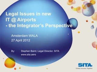 Legal Issues in new
IT @ Airports
- the Integrator’s Perspective

  Amsterdam WALA
  27 April 2012


  By:   Stephen Baird, Legal Director, SITA
        www.sita.aero
 