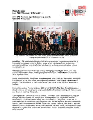 Media Release
3pm AEDT Thursday 6 March 2014
2014 NAB Women’s Agenda Leadership Awards
WINNERS Announced
For interviews with winners and event photos, please contact Samantha Dybac - Sammway
e: sjdybac@sammway.com.au p: +61 411 251 373
Ann Sherry AO was inducted into the NAB Women’s Agenda Leadership Awards Hall of
Fame at an awards ceremony in Sydney today, where hundreds of men and women
gathered to celebrate emerging female talent as well as those passionate about helping
women achieve.
Other category winners included EY Sydney managing partner Lynn Kraus, who was
named “Mentor of the Year”, and Sageco general manager Allison Monroe, named the
2014 “Agenda Setter”.
In the “emerging talent” categories, Bridget Loudon from Expert360 was named “Emerging
Entrepreneur of the Year”, while Matthews Folbigg Lawyers’ director Fay Calderone was
named “Emerging Leader in the Private Sector”. See below for the full list of winners and
finalists.
Former Queensland Premier and now CEO of YWCA NSW, The Hon. Anna Bligh spoke
about resilience at the event, and congratulated all the finalists on dealing with their own ups
and downs in reaching their goals.
“Coming from the tumultuous world of politics, I know how hard it is to keep going, to push
through the difficult times and dust yourself off and get back up; only to face another
stumbling bock or someone else telling you, ‘You can’t do it’”, Bligh said. “There are so
many examples of women who have forged the path that we now walk whose achievements
may not have been recognized and we salute them for their courage, their tenacity and their
resilience. I congratulate every woman who has made the short list for the awards and every
person who took the time to nominate someone they thought deserved recognition for their
achievements.”
 