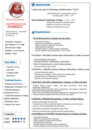 EDUCATION
* Ajman University of Technology and Information "AUST"
Bachelor degree in Information system
Average grade : GPA = ‘2.5’
* International Cambridge College /// 2011 - 2012 .
- Diploma in Business Administration.
- Diploma in Executive Secretary.
- Diploma in Human Resources.
* 01/01/2014 - 12/08/2014 Assistant Manager Marketing at Alshaer group
* 06/07/2013 -10/12/2013 Administrative Assistant at Nibras Al-Iman
School ..
* 15/09/2012 - 30/06/2013 Receptionist at Nibras Al-Iman School ..
- Communicating with clients ..
- Assisting the manager in writing reports and analyzing data .
- Assistant Director of Marketing in advertising .
- organize and coordinate meetings .
-Prepare reports, memos, letters, and other documents, using word
processing, spreadsheet.
- Read and analyze incoming memos, submissions, and reports to determine
their significance and plan their distribution.
- Open, sort, and distribute incoming correspondence, including faxes and email
- File and retrieve corporate documents, records, and reports
- Answer and manage incoming calls.
- Provide service at the counter and respond to telephone and mail queries.
- Type, fax, scan and photocopy the documents.
- Send letters and reply the messages through e-mail.
- Receive and interact with incoming visitors & external clients.
- Customers receiving.
- Respond to inquiries from customers.
- Inform customer of deals and promotions.
- Sell products and services.
- Compile reports on overall customer satisfaction.
- Answer questions about warranties or terms of sale
Nationality : Egyptian
Date Of Birth : 5  3  1988
Marital Status: Single
Residence : on my parents
Religion : Islam.
Training Course :
- Technical networks (N+) .
- Maintenance Technician (A+)
- Telecommunications
Technician (CCNA ).
- Android Development Training
(Mobile Application) .
- Marketing course .
- customer care course .
- Customer service.
- call center
- Computer skills.
- Hard work.
Key Skills :
Languages :
Arabic
English
Experiences :
Walaa Abd Alhamid
walaa5088@gmail.com
971528522777
Customer Service / Secretariat
Assistant Manage /
Receptionist
* 01/02/2006 up to 15/07/2007 Customer Service at Vodafone in Egypt .
* 01/10/2014 - 30/10/2015 Assistant Sales &Marketing at Abidos Toursum
- Communicating with clients ..
- Assistant Director of Marketing in advertising.
-Work of advertisement in social media websites .
- Communicating with clients
* 01/11/2015 up toNow Customer Service at DU ..
- Customers receiving.
- Respond to inquiries from customers.
- Inform customer of deals and promotions.
- Sell products and services.
- Compile reports on overall customer satisfaction.
- Answer questions about warranties or terms of sale
 