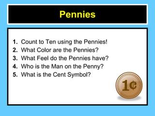 Pennies 1.  Count to Ten using the Pennies! 2.  What Color are the Pennies?  3.   What Feel do the Pennies have? 4.   Who is the Man on the Penny? 5.   What is the Cent Symbol?  