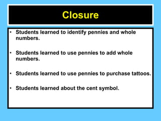 Closure Students learned to identify pennies and whole numbers. Students learned to use pennies to add whole numbers.  Students learned to use pennies to purchase tattoos. Students learned about the cent symbol.  