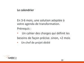 Le calendrier
En 3-6 mois, une solution adaptée à
votre agenda de transformation.
Prérequis :
• Un cahier des charges qui définit les
besoins de façon précise. sinon, +2 mois
• Un chef de projet dédié
10
 
