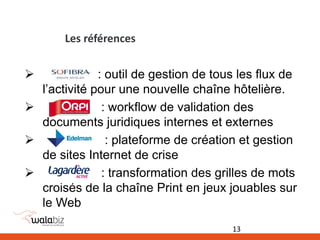 Les références
 : outil de gestion de tous les flux de
l’activité pour une nouvelle chaîne hôtelière.
 : workflow de validation des
documents juridiques internes et externes
 : plateforme de création et gestion
de sites Internet de crise
 : transformation des grilles de mots
croisés de la chaîne Print en jeux jouables sur
le Web
13
 