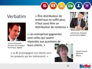 Verbatim
« La Bi accompagne nos clients vers
les produits qui les intéressent. »
« Être distributeur de
matériaux ne suffit plus;
il faut aussi être un
distributeur de contenus »
Joël Armary, Président
du Directoire, BigMat« Les entreprises gagnantes
sont celles qui savent
répondre aux questions de
leurs clients. »
Vincent Chauvelin,
Directeur de l’Enseigne
Numérique, BigMat
Claude Coutant,
Adhérent,
Mâcon.
27
 