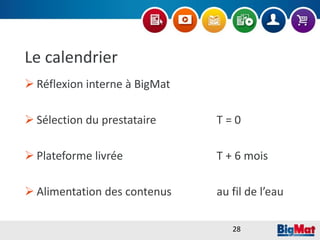 Le calendrier
 Réflexion interne à BigMat
 Sélection du prestataire T = 0
 Plateforme livrée T + 6 mois
 Alimentation des contenus au fil de l’eau
28
 