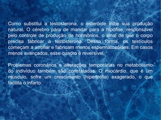 Como substitui a testosterona, o esteróide inibe sua produção
natural. O cérebro pára de mandar para a hipófise, responsável
pelo controle de produção de hormônios, o sinal de que o corpo
precisa fabricar a testosterona. Dessa forma, os testículos
começam a atrofiar e fabricam menos espermatozóides. Em casos
menos avançados, esse quadro é reversível.
Problemas coronários e alterações temporárias no metabolismo
do indivíduo também são constatadas. O miocárdio, que é um
músculo, sofre um crescimento (hipertrofia) exagerado, o que
facilita o infarto.
 