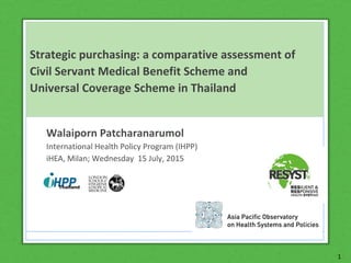 1
Strategic purchasing: a comparative assessment of
Civil Servant Medical Benefit Scheme and
Universal Coverage Scheme in Thailand
Walaiporn Patcharanarumol
International Health Policy Program (IHPP)
iHEA, Milan; Wednesday 15 July, 2015
 