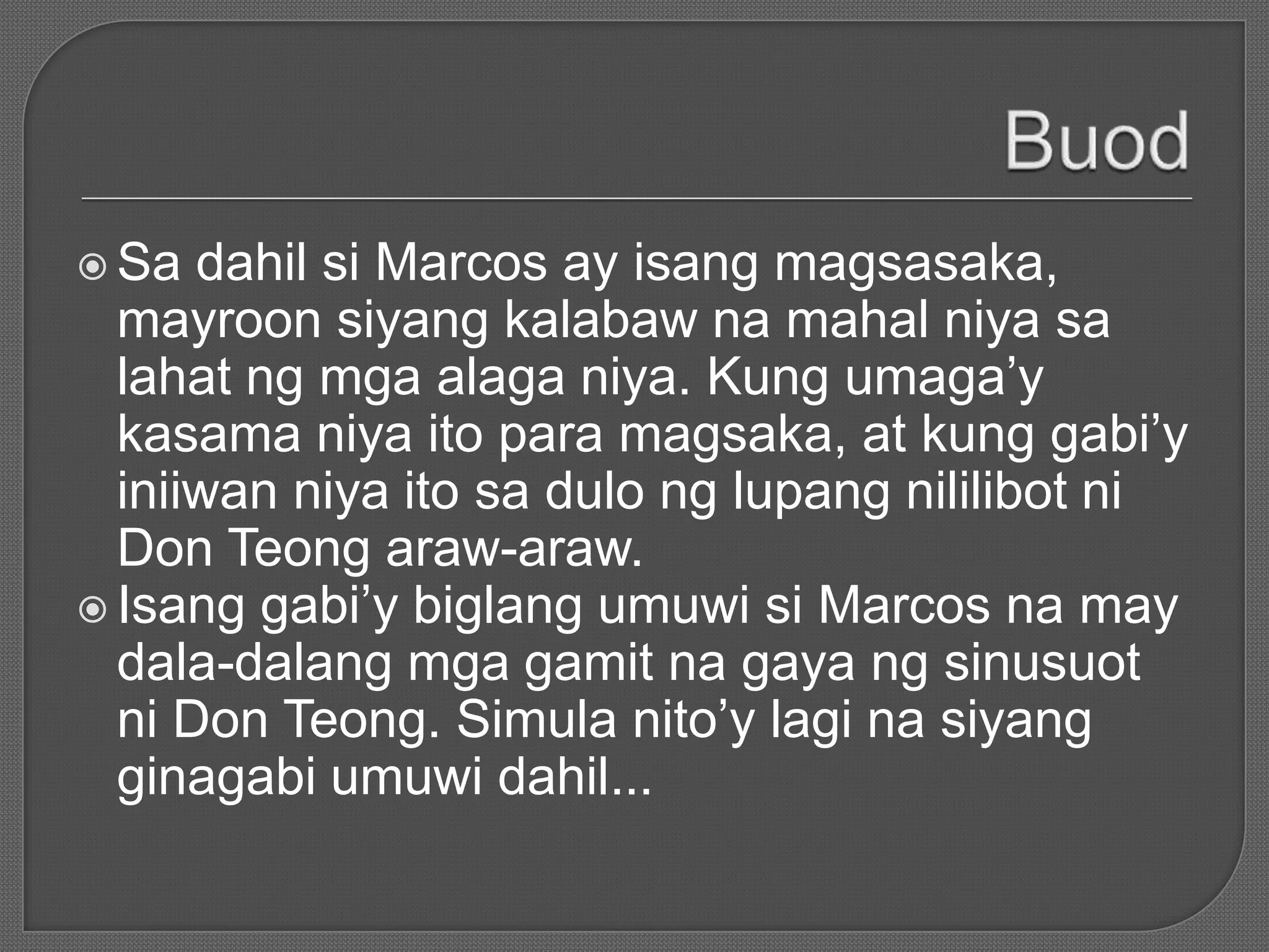  Sa dahil si Marcos ay isang magsasaka,
mayroon siyang kalabaw na mahal niya sa
lahat ng mga alaga niya. Kung umaga’y
kasama niya ito para magsaka, at kung gabi’y
iniiwan niya ito sa dulo ng lupang nililibot ni
Don Teong araw-araw.
 Isang gabi’y biglang umuwi si Marcos na may
dala-dalang mga gamit na gaya ng sinusuot
ni Don Teong. Simula nito’y lagi na siyang
ginagabi umuwi dahil...
 