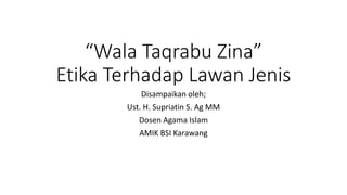 “Wala Taqrabu Zina”
Etika Terhadap Lawan Jenis
Disampaikan oleh;
Ust. H. Supriatin S. Ag MM
Dosen Agama Islam
AMIK BSI Karawang
 