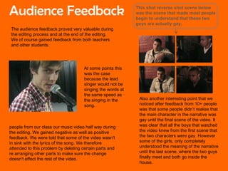 The audience feedback proved very valuable during the editing process and at the end of the editing. We of course gained feedback from both teachers and other students. people from our class our music video half way during the editing. We gained negative as well as positive feedback. We were told that some of the video wasn't in sink with the lyrics of the song. We therefore attended to this problem by deleting certain parts and re arranging other parts to make sure the change doesn't effect the rest of the video.  At some points this was the case because the lead singer would not be singing the words at the same speed as the singing in the song. Also another interesting point that we noticed after feedback from 10+ people was that some people didn’t realise that the main character in the narrative was gay until the final scene of the video. It was clear that all the boys that watched the video knew from the first scene that the two characters were gay. However some of the girls, only completely understood the meaning of the narrative until the last scene, where the two guys finally meet and both go inside the house. Audience Feedback This shot reverse shot scene below was the scene that made most people begin to understand that these two guys are actually gay. 