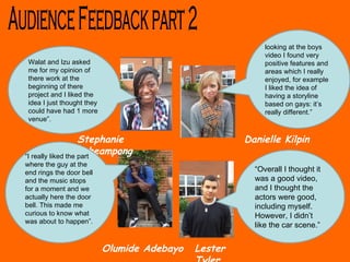 Walat and Izu asked me for my opinion of there work at the beginning of there project and I liked the idea I just thought they could have had 1 more venue”. Audience Feedback part 2 Danielle Kilpin Olumide Adebayo Stephanie acheampong Lester Tyler  looking at the boys video I found very positive features and areas which I really enjoyed, for example I liked the idea of having a storyline based on gays: it’s really different.” “ I really liked the part where the guy at the end rings the door bell and the music stops  for a moment and we actually here the door bell. This made me curious to know what was about to happen”. “ Overall I thought it was a good video, and I thought the actors were good, including myself. However, I didn’t like the car scene.” 