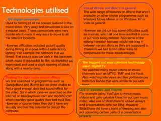 DV digital camcorder Used for filming of all the scenes featured in the music video. Very easy and convenient to use on a regular basis. These camcorders were very mobile which made it very easy to move to all the different locations. However difficulties included picture quality during filming of scenes without satisfactory lighting. For example the bedroom that we filmed. The picture was too dark in the bedroom, which made it impossible to film, so therefore we improvised and used a slight opening of blinds along with a nearby lamp.  Use of iMovie and iMac’s in general. The wide range of features on iMovie that aren’t available on other similar programmes such as Windows Movie Maker or on Windows XP or Vista in general. However we did run into some difficulties such as crashes, which at one time resulted in some of our work being deleted. Also some of the editing transition features would not drag in between certain shots as they are supposed to. Therefore we had to find other ways to compensate for these disadvantages. Finding the right audio sound effects We first searched on programmes such as GarageBand and iMovie but we were unable to find a good enough door bell sound effect for the video. So in which case we searched on the internet on freeplaymusic.com and mp3000.com which provided good quality door bell mp3 files. However of course these files didn’t have any security and had the potential to disrupt the computer. The biggest and most obvious technology used: digital TV We watched many music videos on music channels such as MTV2, TMF and the Vault. Also watching interviews and live performances from rock bands that were similar to our rock band. Use of websites and internet For example using YouTube to watch music videos and gain valuable ideas for our own music video. Also use of SlideShare to upload essays and presentations onto our Blog. However SlideShare did have a habit of freezing and also not uploading certain parts of a presentation properly. Technologies utilised 