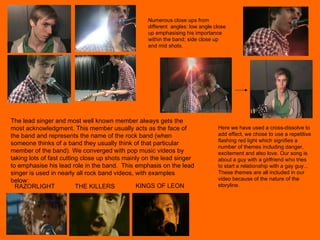 RAZORLIGHT THE KILLERS KINGS OF LEON The lead singer and most well known member always gets the most acknowledgment. This member usually acts as the face of the band and represents the name of the rock band (when someone thinks of a band they usually think of that particular member of the band). We converged with pop music videos by taking lots of fast cutting close up shots mainly on the lead singer to emphasise his lead role in the band.  This emphasis on the lead singer is used in nearly all rock band videos, with examples below: Here we have used a cross-dissolve to add effect, we chose to use a repetitive flashing red light which signifies a number of themes including danger, excitement and also love. Our song is about a guy with a girlfriend who tries to start a relationship with a gay guy... These themes are all included in our video because of the nature of the storyline. Numerous close ups from different  angles: low angle close up emphasising his importance within the band; side close up and mid shots. 