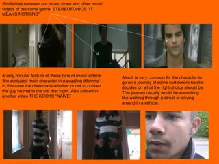 Similarities between our music video and other music videos of the same genre: STEREOFONICS “IT MEANS NOTHING” A very popular feature of these type of music videos: ‘the confused main character in a puzzling dilemma’. In this case the dilemma is whether or not to contact the guy he met in the bar that night. Also utilised in another video THE KOOKS “NAIVE”  Also it is very common for the character to go on a journey of some sort before he/she decides on what the right choice should be. This journey usually would be something like walking through a street or driving around in a vehicle.  