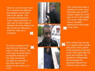 Here we cut the music track for a moment and allowed the diegetic sound (door bell) to be played. This subverge stereotypical music videos because it is very rare to have a gap in between the track where real life sounds are allowed to enter the video as a substitute. This could have been a problem as most music channels such as MTV wouldn’t approve of this type of cut in the middle of a music video which does in actuality extends the total length of the video. Of course a pause in the track like this has been used in other videos. This is the type of pause that is exclusively featured on the video and would normally be removed if the track were to be played on the radio or on a CD. Most videos that we see on a regular basis usually add some more content of the storyline at the end of the video right after the song has finished. We decided to differentiate and subverge this particular feature from existing music videos. 