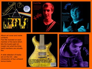 Album art cover and inside contents: Fact file included on each member of the band which lets the buyers gain an insight into what the three band members are actually like.  A wide selection of tracks are on the CD – also introduction of four unheard bonus tracks. 