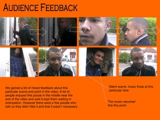 Silent scene: music froze at this particular time The music resumed this this point We gained a lot of mixed feedback about this particular scene and point in the video. A lot of people enjoyed this pause in the middle near the end of the video and said it kept them waiting in anticipation. However there were a few people who told us they didn’t like it and that it wasn’t necessary. Audience Feedback 