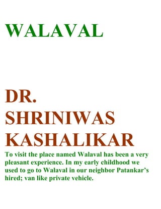 WALAVAL


DR.
SHRINIWAS
KASHALIKAR
To visit the place named Walaval has been a very
pleasant experience. In my early childhood we
used to go to Walaval in our neighbor Patankar’s
hired; van like private vehicle.
 